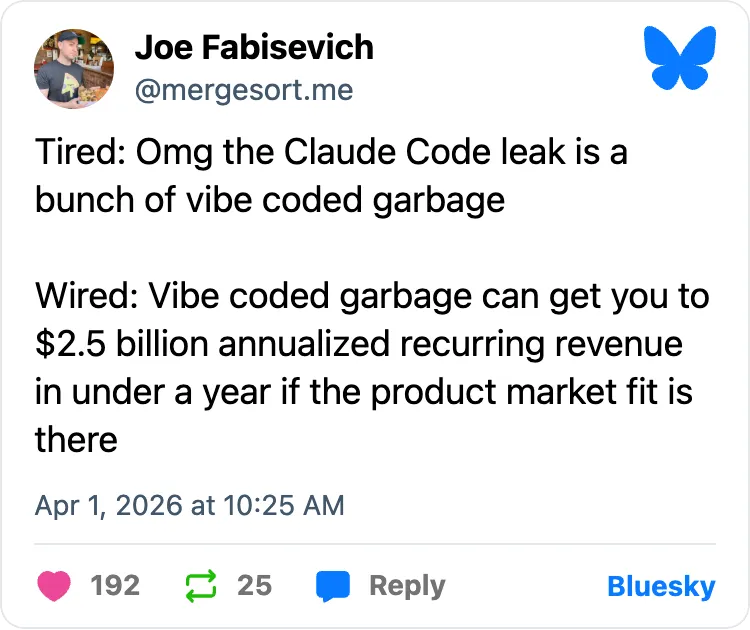 "Tired: Omg the Claude Code leak is a bunch of vibe coded garbage Wired: Vibe coded garbage can get you to $2.5 billion annualized recurring revenue in under a year if the product market fit is there"