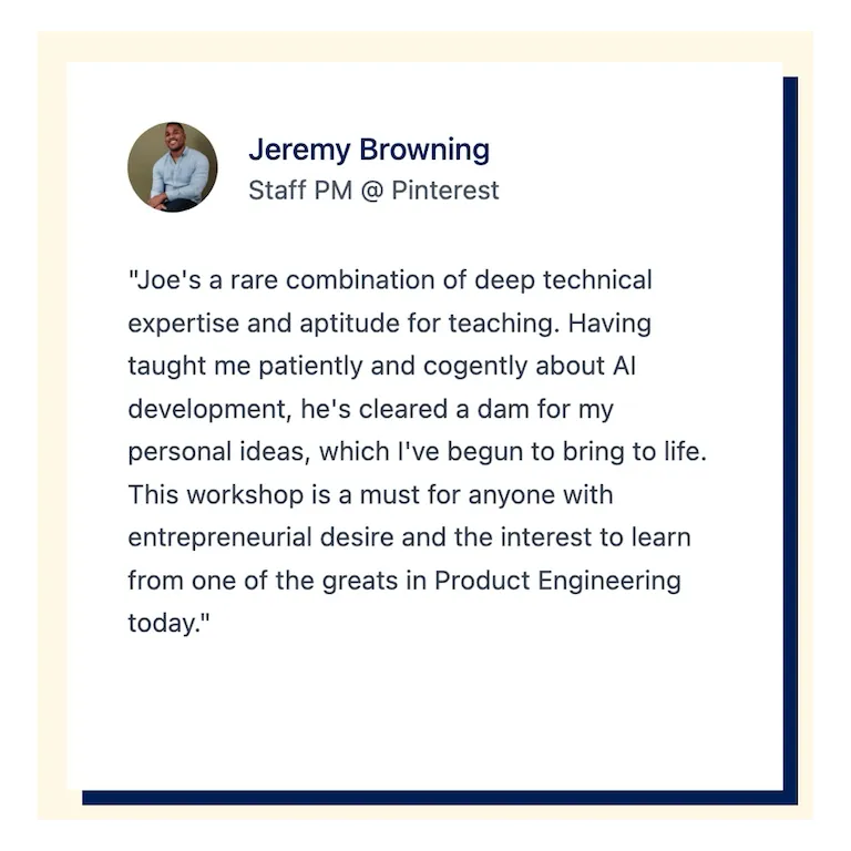 Jeremy Browning "Joe&#x27;s a rare combination of deep technical expertise and aptitude for teaching. Having taught me patiently and cogently about Al development, he&#x27;s cleared a dam for my personal ideas, which l&#x27;ve begun to bring to life. This workshop is a must for anyone with entrepreneurial desire and the interest to learn from one of the greats in Product Engineering today."